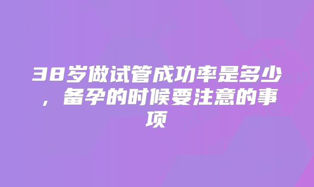 38岁做试管成功率是多少,备孕的时候要注意的事项