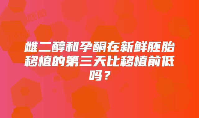 雌二醇和孕酮在新鲜胚胎移植的第三天比移植前低吗?