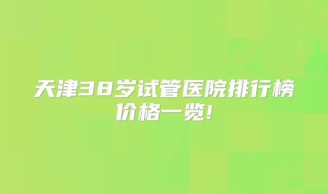 天津38岁试管医院排行榜价格一览!