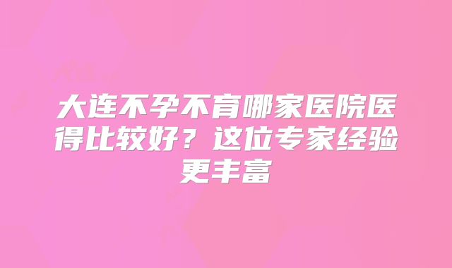 大连不孕不育哪家医院医得比较好？这位专家经验更丰富