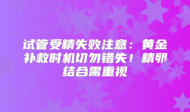 试管受精失败注意：黄金补救时机切勿错失！精卵结合需重视