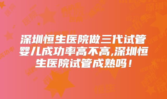 深圳恒生医院做三代试管婴儿成功率高不高,深圳恒生医院试管成熟吗！