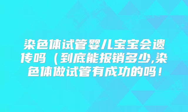 染色体试管婴儿宝宝会遗传吗（到底能报销多少,染色体做试管有成功的吗！