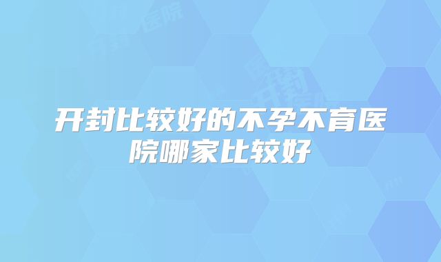 开封比较好的不孕不育医院哪家比较好