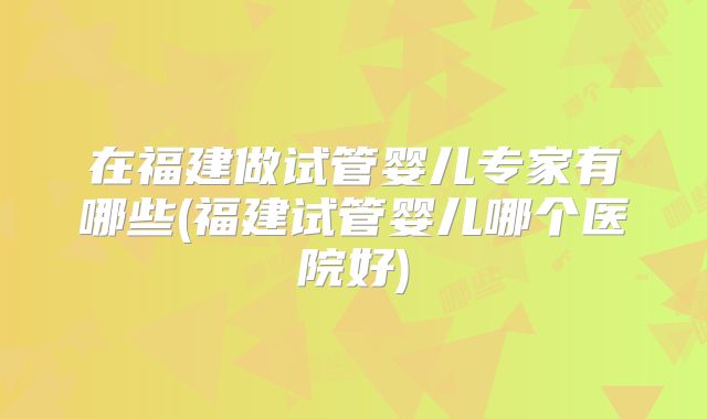 在福建做试管婴儿专家有哪些(福建试管婴儿哪个医院好)