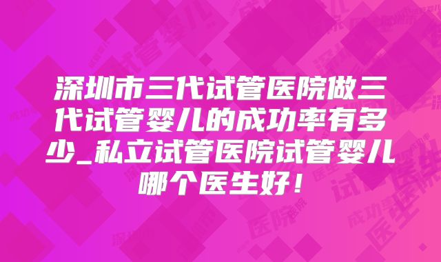 深圳市三代试管医院做三代试管婴儿的成功率有多少_私立试管医院试管婴儿哪个医生好!