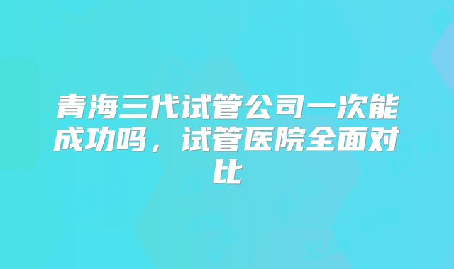 青海三代试管公司一次能成功吗，试管医院全面对比
