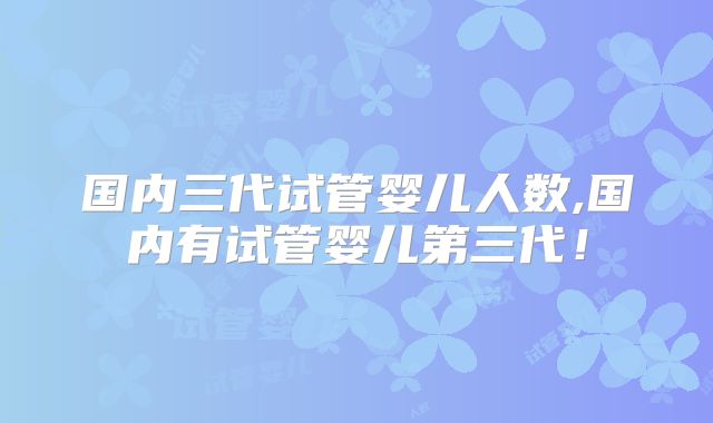 国内三代试管婴儿人数,国内有试管婴儿第三代！