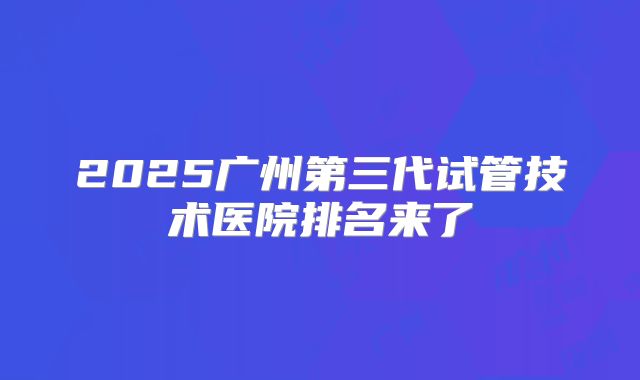2025广州第三代试管技术医院排名来了
