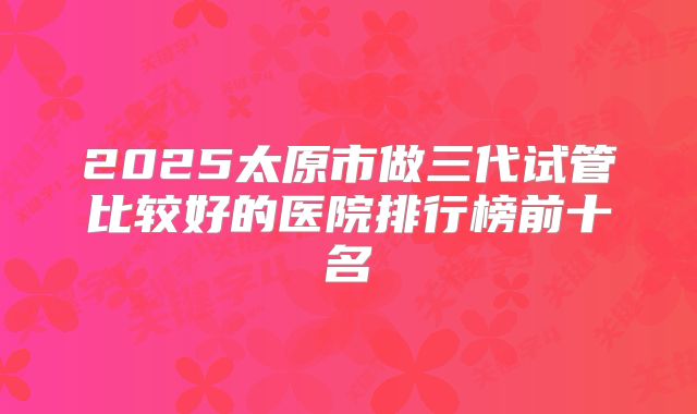 2025太原市做三代试管比较好的医院排行榜前十名