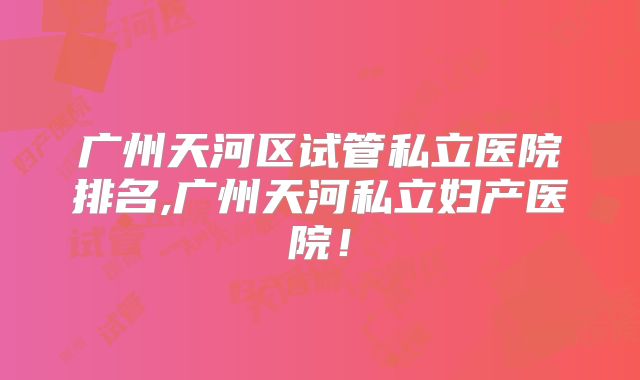 广州天河区试管私立医院排名,广州天河私立妇产医院！