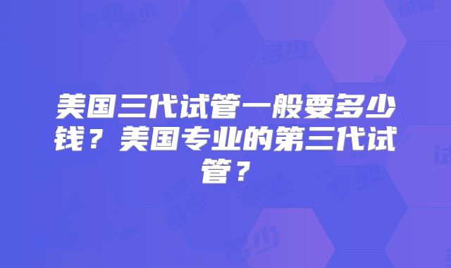 美国三代试管一般要多少钱？美国专业的第三代试管？