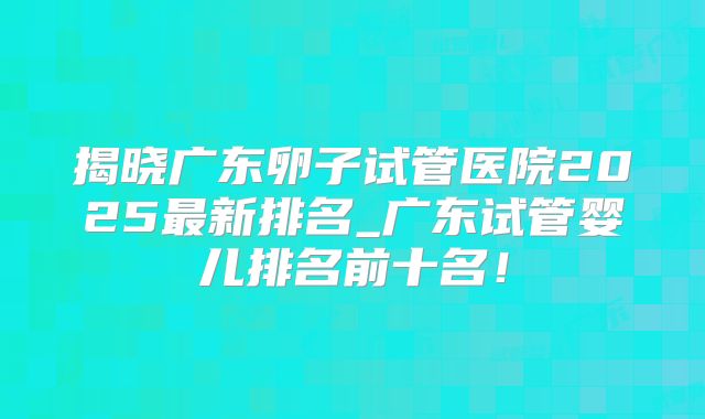 揭晓广东卵子试管医院2025最新排名_广东试管婴儿排名前十名！