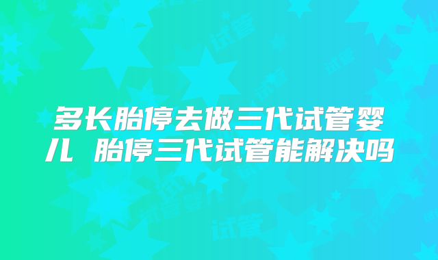 多长胎停去做三代试管婴儿 胎停三代试管能解决吗