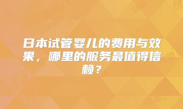 日本试管婴儿的费用与效果，哪里的服务最值得信赖？