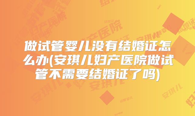 做试管婴儿没有结婚证怎么办(安琪儿妇产医院做试管不需要结婚证了吗)