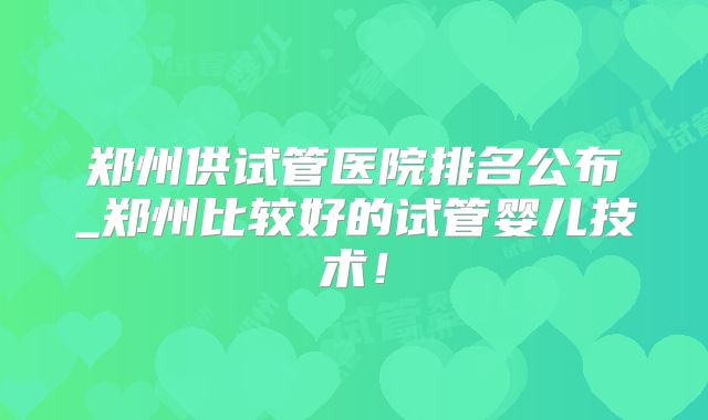 郑州供试管医院排名公布_郑州比较好的试管婴儿技术！
