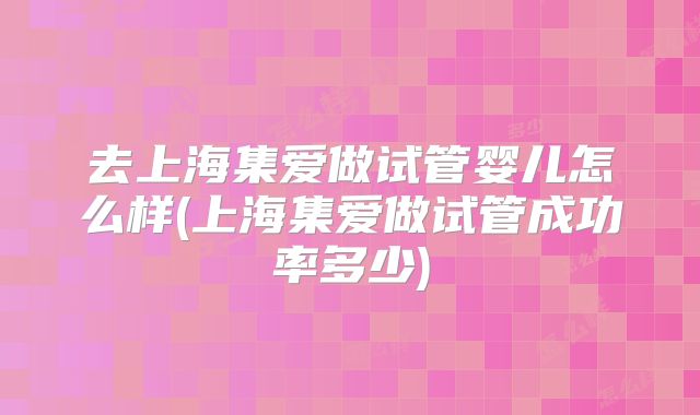 去上海集爱做试管婴儿怎么样(上海集爱做试管成功率多少)