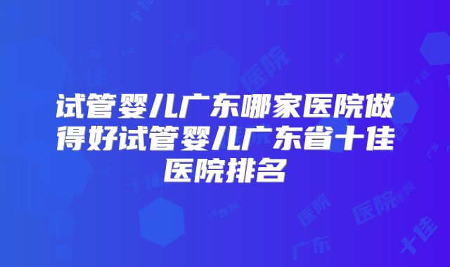 试管婴儿广东哪家医院做得好试管婴儿广东省十佳医院排名