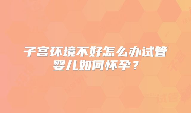 子宫环境不好怎么办试管婴儿如何怀孕？