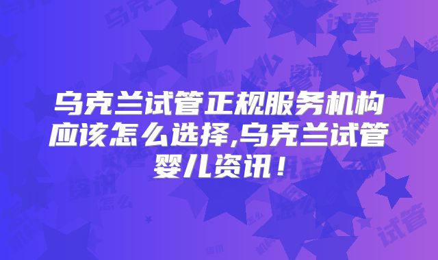 乌克兰试管正规服务机构应该怎么选择,乌克兰试管婴儿资讯！