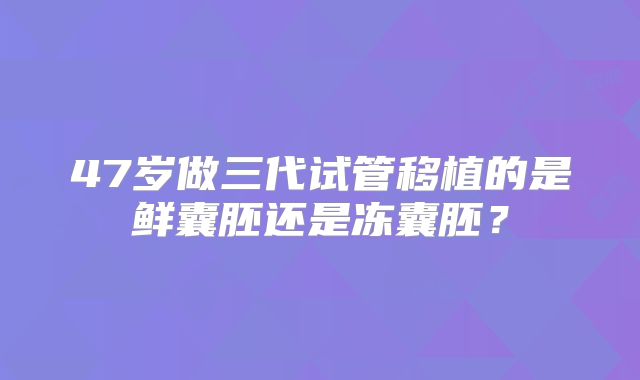 47岁做三代试管移植的是鲜囊胚还是冻囊胚？