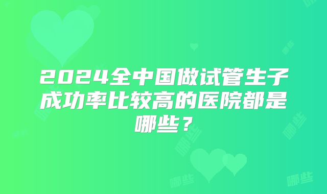 2024全中国做试管生子成功率比较高的医院都是哪些？