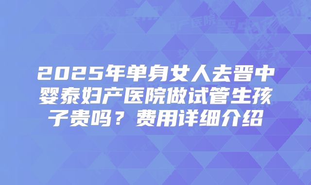 2025年单身女人去晋中婴泰妇产医院做试管生孩子贵吗？费用详细介绍