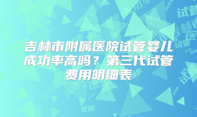 吉林市附属医院试管婴儿成功率高吗？第三代试管费用明细表