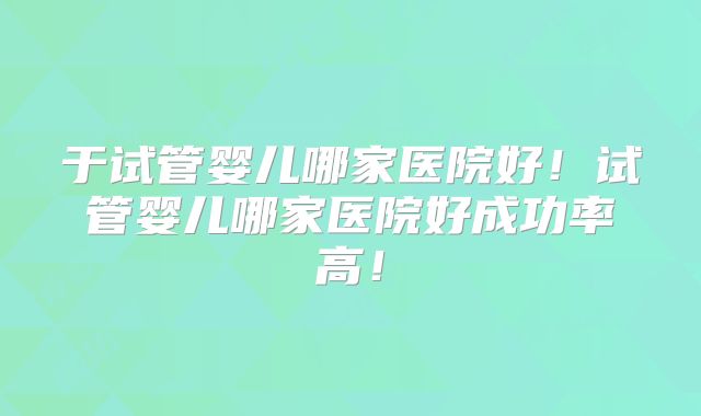 于试管婴儿哪家医院好！试管婴儿哪家医院好成功率高！