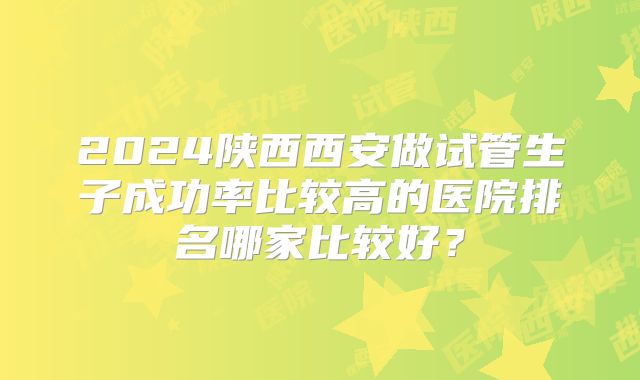 2024陕西西安做试管生子成功率比较高的医院排名哪家比较好？