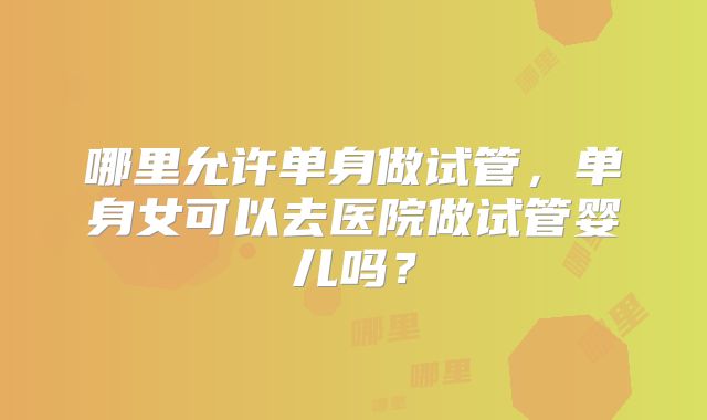 哪里允许单身做试管,单身女可以去医院做试管婴儿吗?