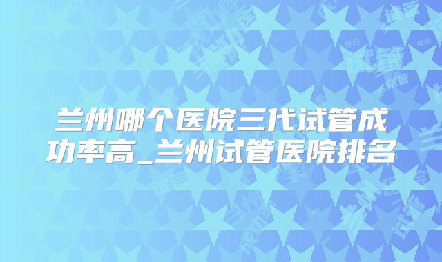 兰州哪个医院三代试管成功率高_兰州试管医院排名