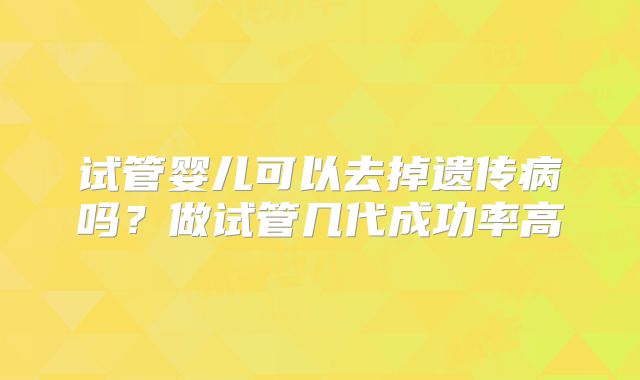 试管婴儿可以去掉遗传病吗？做试管几代成功率高