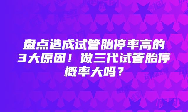 盘点造成试管胎停率高的3大原因!做三代试管胎停概率大吗?
