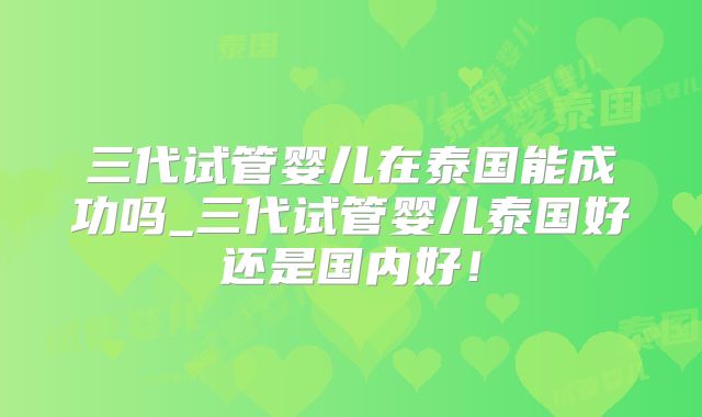 三代试管婴儿在泰国能成功吗_三代试管婴儿泰国好还是国内好!