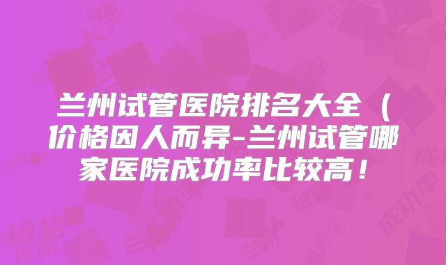 兰州试管医院排名大全(价格因人而异-兰州试管哪家医院成功率比较高!