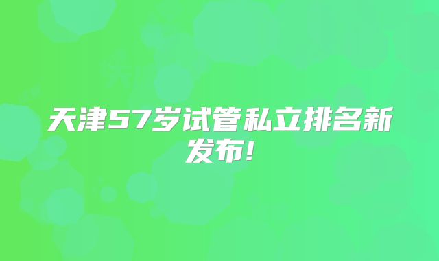 天津57岁试管私立排名新发布!