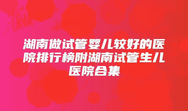 湖南做试管婴儿较好的医院排行榜附湖南试管生儿医院合集