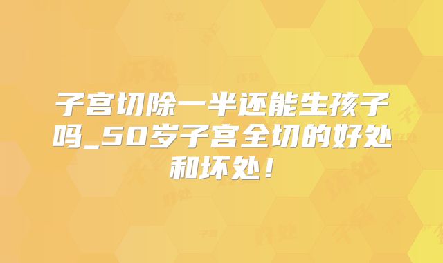 子宫切除一半还能生孩子吗_50岁子宫全切的好处和坏处！
