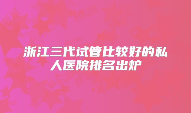 浙江三代试管比较好的私人医院排名出炉