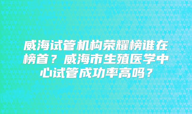 威海试管机构荣耀榜谁在榜首？威海市生殖医学中心试管成功率高吗？