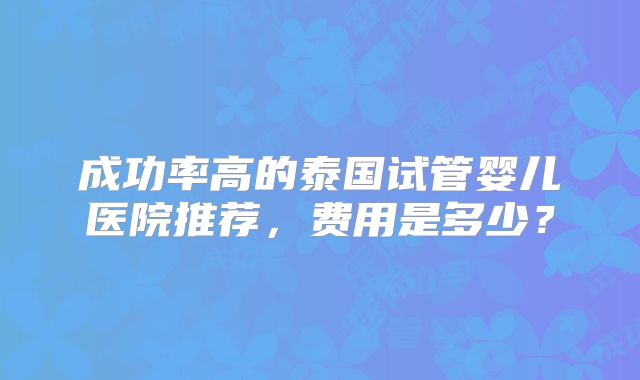 成功率高的泰国试管婴儿医院推荐,费用是多少?