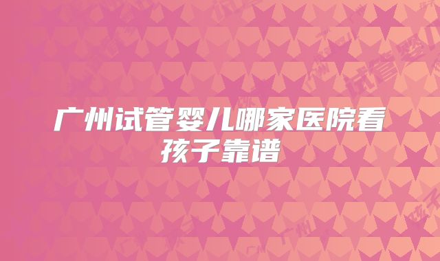 广州试管婴儿哪家医院看孩子靠谱