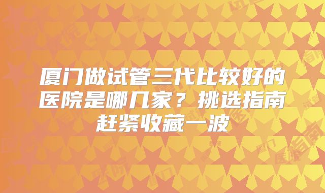 厦门做试管三代比较好的医院是哪几家？挑选指南赶紧收藏一波