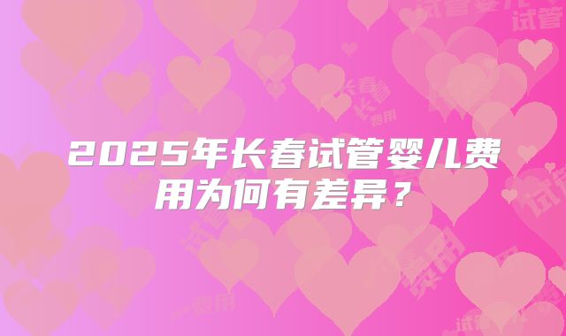 2025年长春试管婴儿费用为何有差异？