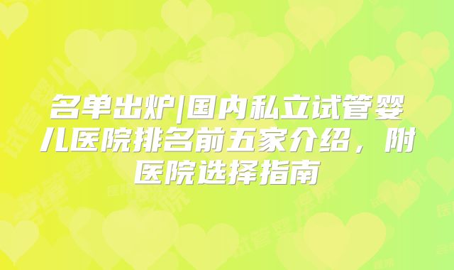 名单出炉|国内私立试管婴儿医院排名前五家介绍，附医院选择指南