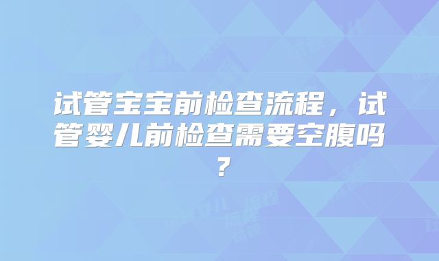 试管宝宝前检查流程,试管婴儿前检查需要空腹吗?
