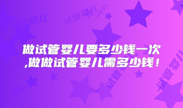 做试管婴儿要多少钱一次,做做试管婴儿需多少钱！