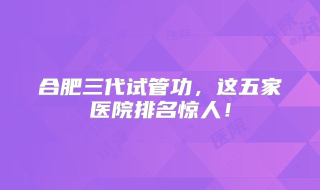 合肥三代试管功，这五家医院排名惊人！